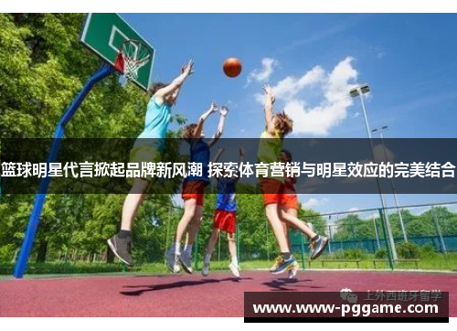 篮球明星代言掀起品牌新风潮 探索体育营销与明星效应的完美结合