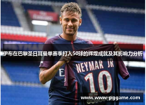 伊布在巴黎圣日耳曼单赛季打入50球的辉煌成就及其影响力分析