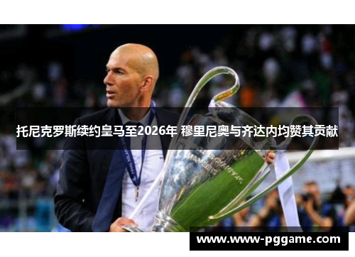 托尼克罗斯续约皇马至2026年 穆里尼奥与齐达内均赞其贡献