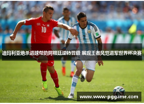 迪玛利亚绝杀进球帮助阿根廷逆转晋级 展现王者风范进军世界杯决赛
