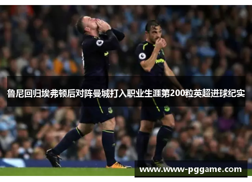 鲁尼回归埃弗顿后对阵曼城打入职业生涯第200粒英超进球纪实