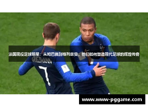 法国现役足球明星：从姆巴佩到格列兹曼，他们如何塑造现代足球的辉煌传奇