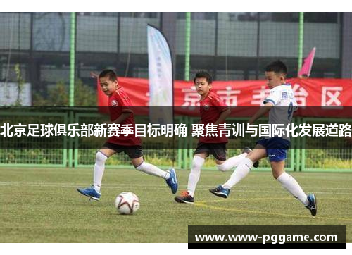 北京足球俱乐部新赛季目标明确 聚焦青训与国际化发展道路