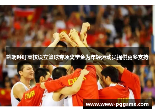 姚明呼吁高校设立篮球专项奖学金为年轻运动员提供更多支持