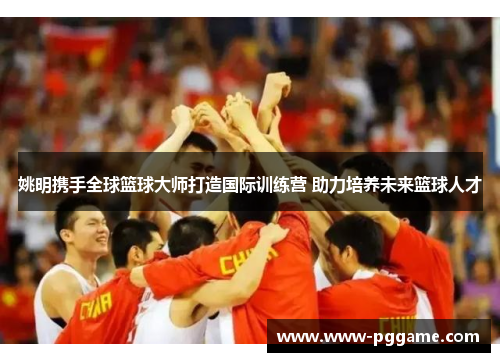 姚明携手全球篮球大师打造国际训练营 助力培养未来篮球人才