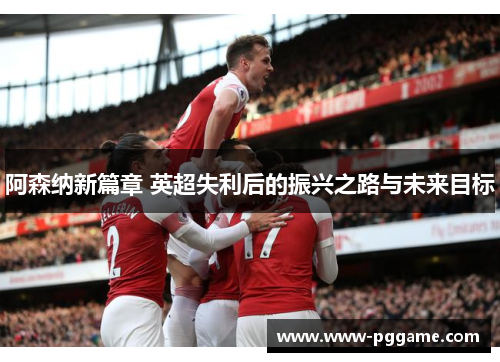 阿森纳新篇章 英超失利后的振兴之路与未来目标