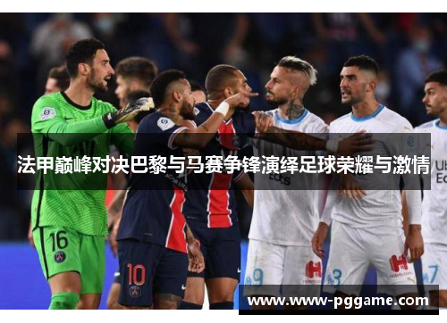 法甲巅峰对决巴黎与马赛争锋演绎足球荣耀与激情