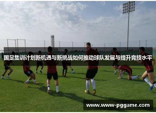 国足集训计划新机遇与新挑战如何推动球队发展与提升竞技水平