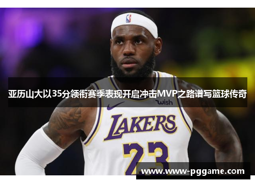 亚历山大以35分领衔赛季表现开启冲击MVP之路谱写篮球传奇