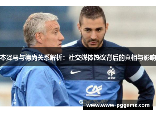 本泽马与德尚关系解析：社交媒体热议背后的真相与影响
