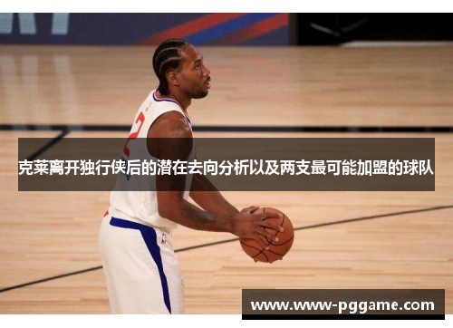 克莱离开独行侠后的潜在去向分析以及两支最可能加盟的球队