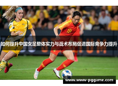 如何提升中国女足整体实力与战术布局促进国际竞争力提升