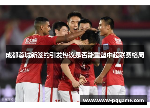 成都蓉城新签约引发热议是否能重塑中超联赛格局