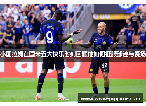 小图拉姆在国米五大快乐时刻回顾他如何征服球迷与赛场
