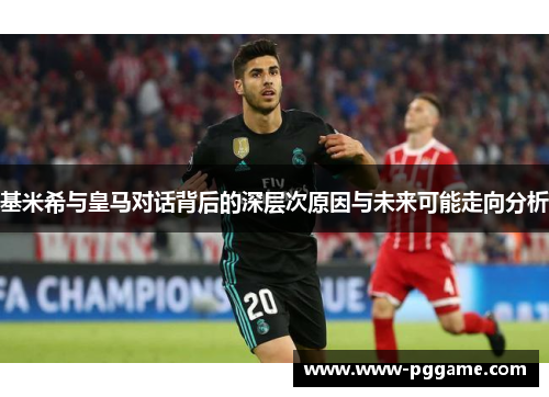基米希与皇马对话背后的深层次原因与未来可能走向分析
