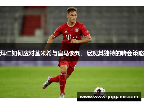 拜仁如何应对基米希与皇马谈判，展现其独特的转会策略