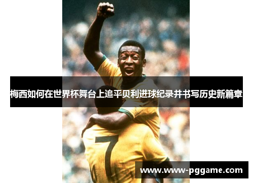 梅西如何在世界杯舞台上追平贝利进球纪录并书写历史新篇章