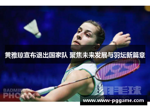 黄雅琼宣布退出国家队 聚焦未来发展与羽坛新篇章