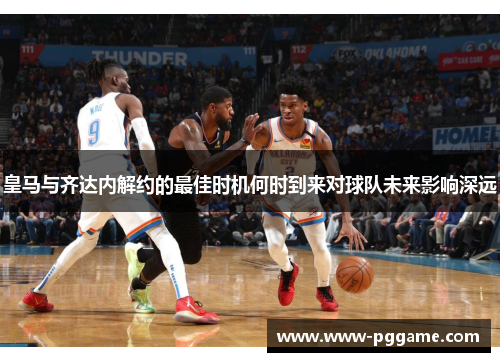 皇马与齐达内解约的最佳时机何时到来对球队未来影响深远