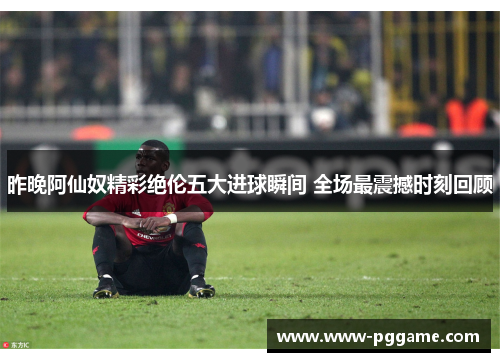昨晚阿仙奴精彩绝伦五大进球瞬间 全场最震撼时刻回顾