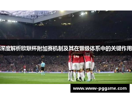 深度解析欧联杯附加赛机制及其在晋级体系中的关键作用