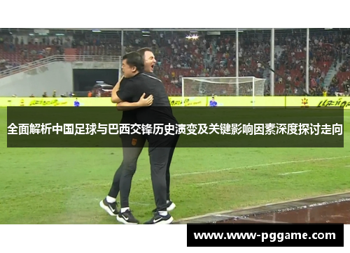 全面解析中国足球与巴西交锋历史演变及关键影响因素深度探讨走向
