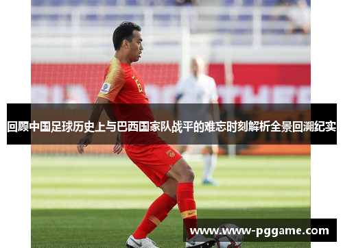 回顾中国足球历史上与巴西国家队战平的难忘时刻解析全景回溯纪实