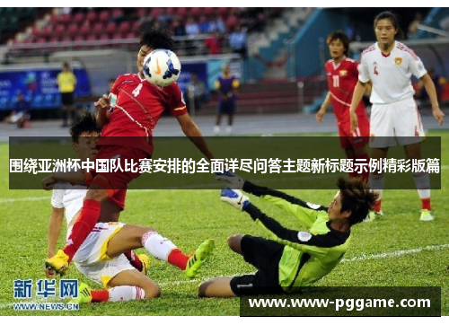 围绕亚洲杯中国队比赛安排的全面详尽问答主题新标题示例精彩版篇