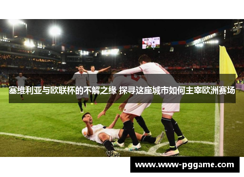 塞维利亚与欧联杯的不解之缘 探寻这座城市如何主宰欧洲赛场