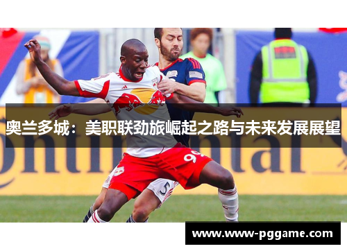 奥兰多城:美职联劲旅崛起之路与未来发展展望 奥兰多城:美职联劲旅崛起之路与未来发展展望