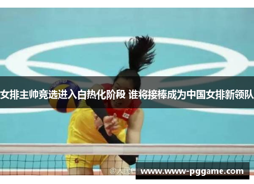 女排主帅竞选进入白热化阶段 谁将接棒成为中国女排新领队