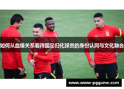 如何从血缘关系看待国足归化球员的身份认同与文化融合