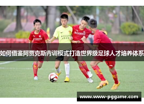 如何借鉴阿贾克斯青训模式打造世界级足球人才培养体系 如何借鉴阿贾克斯青训模式打造世界级足球人才培养体系