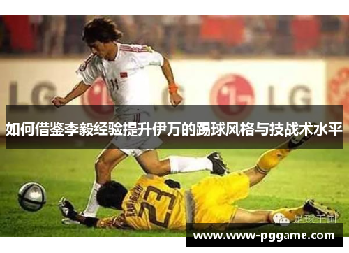 如何借鉴李毅经验提升伊万的踢球风格与技战术水平 如何借鉴李毅经验提升伊万的踢球风格与技战术水平