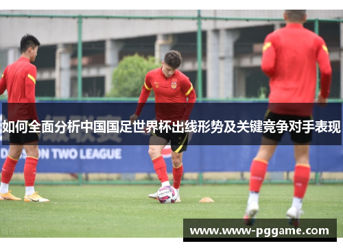 如何全面分析中国国足世界杯出线形势及关键竞争对手表现 如何全面分析中国国足世界杯出线形势及关键竞争对手表现