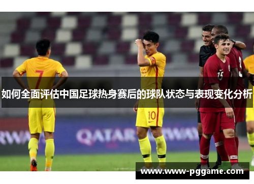 如何全面评估中国足球热身赛后的球队状态与表现变化分析 如何全面评估中国足球热身赛后的球队状态与表现变化分析