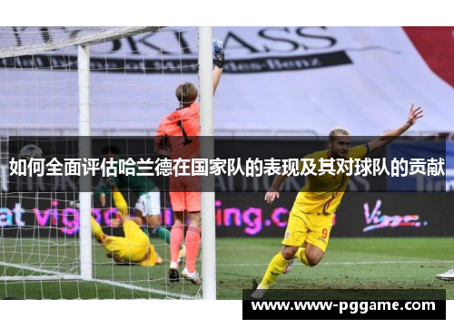 如何全面评估哈兰德在国家队的表现及其对球队的贡献 如何全面评估哈兰德在国家队的表现及其对球队的贡献