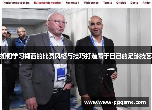 如何学习梅西的比赛风格与技巧打造属于自己的足球技艺