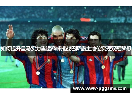 如何提升皇马实力重返巅峰挑战巴萨霸主地位实现双冠梦想