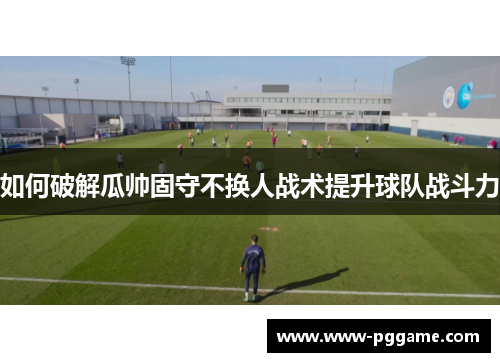 如何破解瓜帅固守不换人战术提升球队战斗力