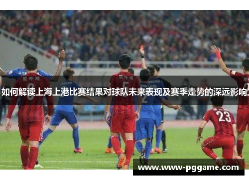 如何解读上海上港比赛结果对球队未来表现及赛季走势的深远影响